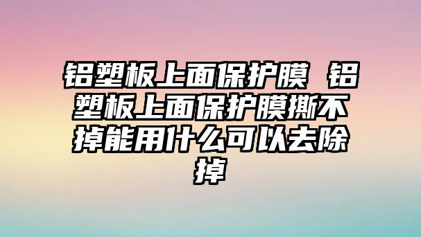 鋁塑板上面保護膜 鋁塑板上面保護膜撕不掉能用什么可以去除掉