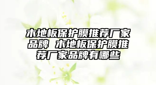 木地板保護膜推薦廠家品牌 木地板保護膜推薦廠家品牌有哪些