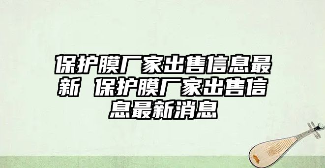 保護膜廠家出售信息最新 保護膜廠家出售信息最新消息