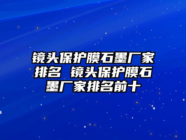 鏡頭保護膜石墨廠家排名 鏡頭保護膜石墨廠家排名前十