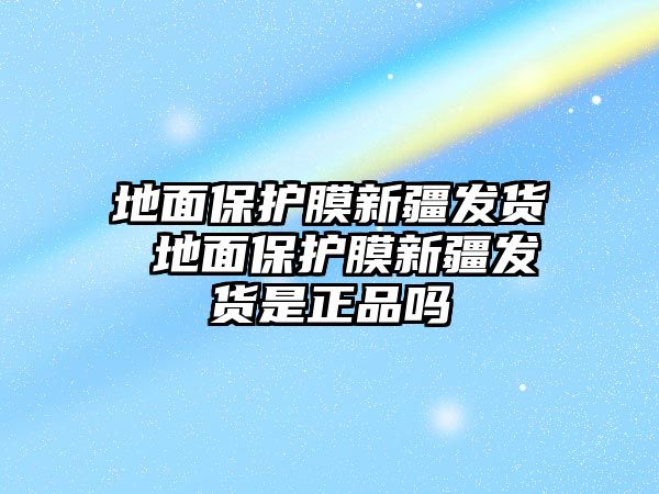 地面保護膜新疆發貨 地面保護膜新疆發貨是正品嗎