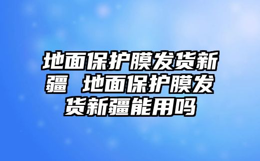 地面保護膜發貨新疆 地面保護膜發貨新疆能用嗎