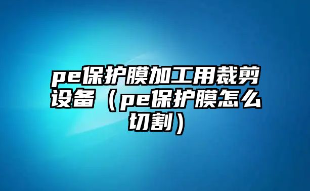 pe保護膜加工用裁剪設備（pe保護膜怎么切割）