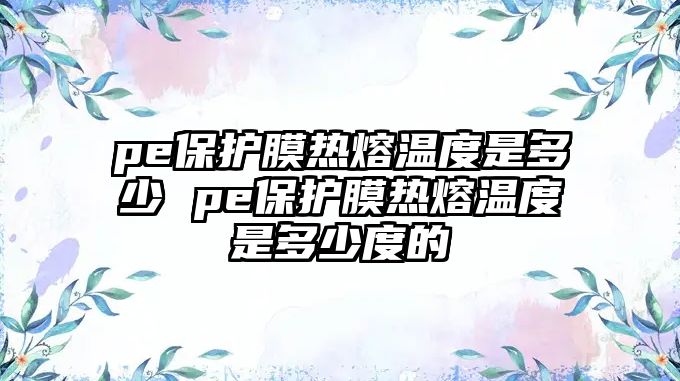 pe保護膜熱熔溫度是多少 pe保護膜熱熔溫度是多少度的