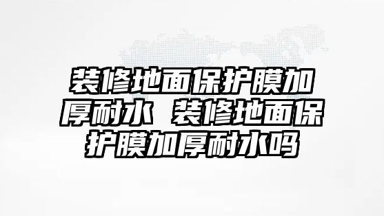 裝修地面保護膜加厚耐水 裝修地面保護膜加厚耐水嗎