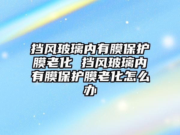 擋風玻璃內有膜保護膜老化 擋風玻璃內有膜保護膜老化怎么辦