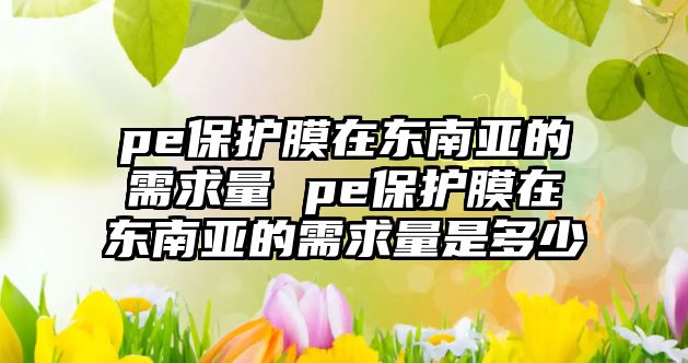 pe保護膜在東南亞的需求量 pe保護膜在東南亞的需求量是多少