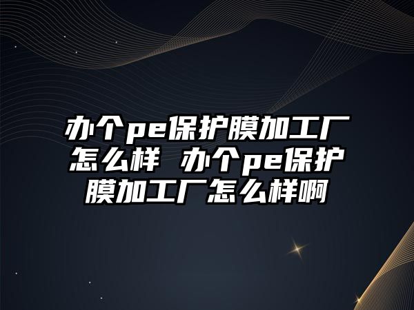 辦個pe保護膜加工廠怎么樣 辦個pe保護膜加工廠怎么樣啊