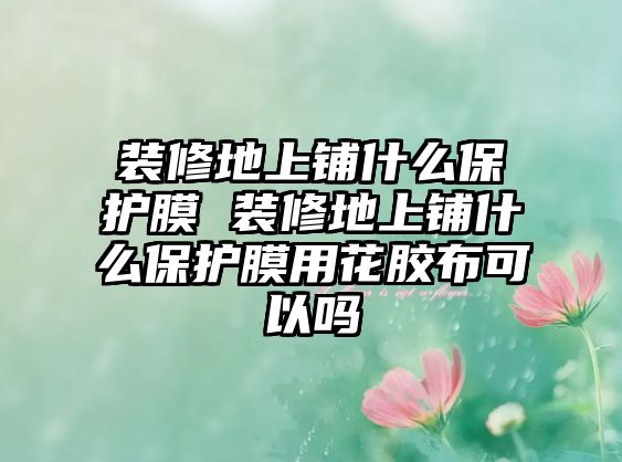 裝修地上鋪什么保護膜 裝修地上鋪什么保護膜用花膠布可以嗎