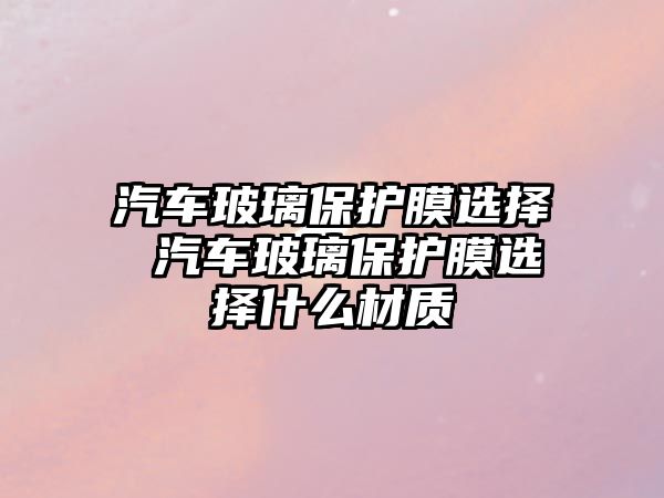 汽車玻璃保護膜選擇 汽車玻璃保護膜選擇什么材質