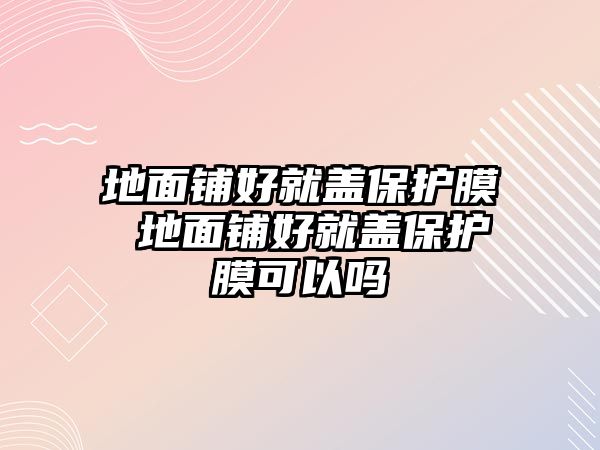 地面鋪好就蓋保護膜 地面鋪好就蓋保護膜可以嗎