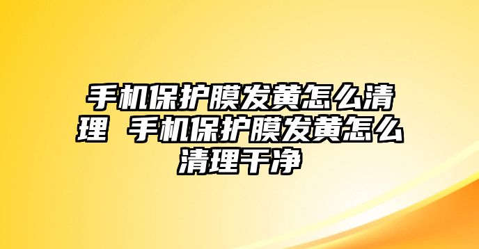 手機保護膜發黃怎么清理 手機保護膜發黃怎么清理干凈