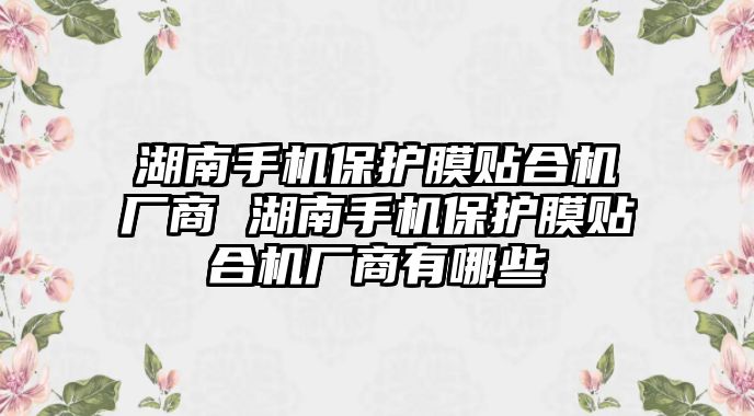 湖南手機保護膜貼合機廠商 湖南手機保護膜貼合機廠商有哪些