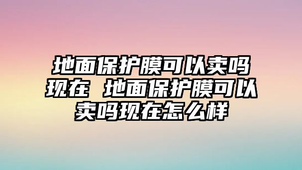 地面保護膜可以賣嗎現在 地面保護膜可以賣嗎現在怎么樣